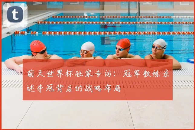 前天世界杯独家专访：冠军教练亲述夺冠背后的战略布局