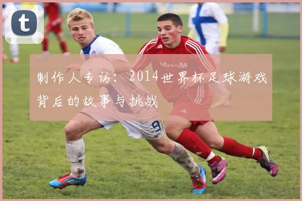 制作人专访：2014世界杯足球游戏背后的故事与挑战