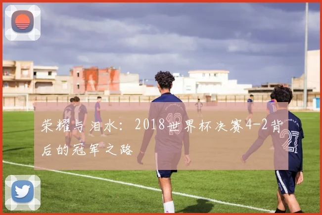 荣耀与泪水：2018世界杯决赛4-2背后的冠军之路