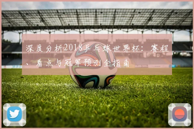 深度分析2018乒乓球世界杯：赛程、看点与冠军预测全指南