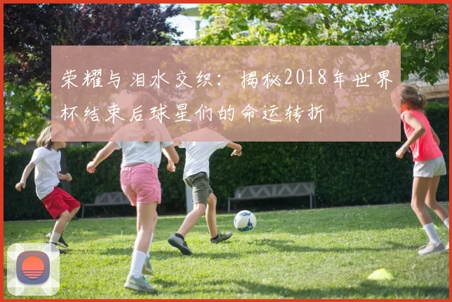 荣耀与泪水交织：揭秘2018年世界杯结束后球星们的命运转折