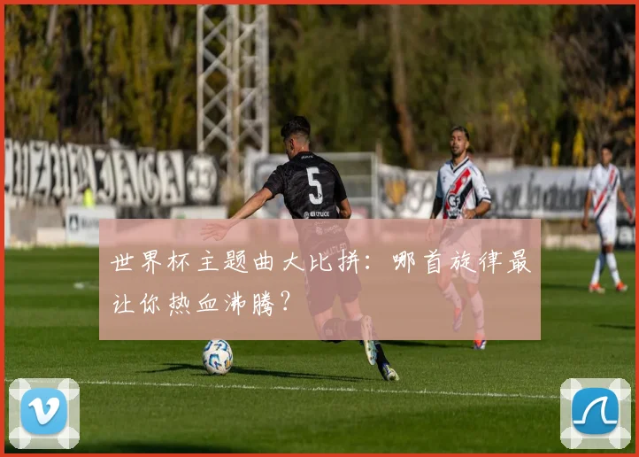 世界杯主题曲大比拼：哪首旋律最让你热血沸腾？
