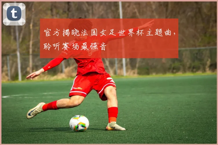 官方揭晓法国女足世界杯主题曲，聆听赛场最强音