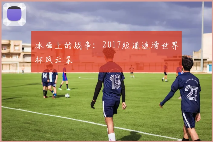 冰面上的战争：2017短道速滑世界杯风云录