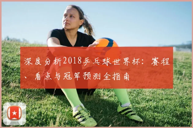 深度分析2018乒乓球世界杯：赛程、看点与冠军预测全指南