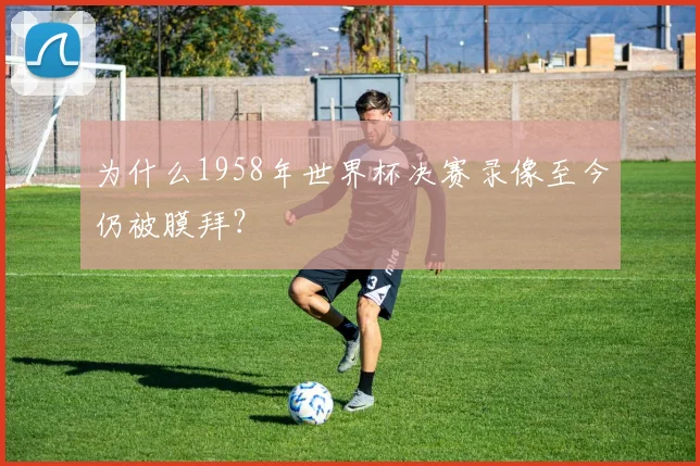 为什么1958年世界杯决赛录像至今仍被膜拜？