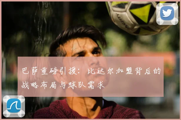 巴萨重磅引援：比达尔加盟背后的战略布局与球队需求