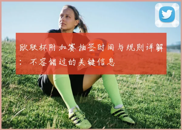 欧联杯附加赛抽签时间与规则详解：不容错过的关键信息