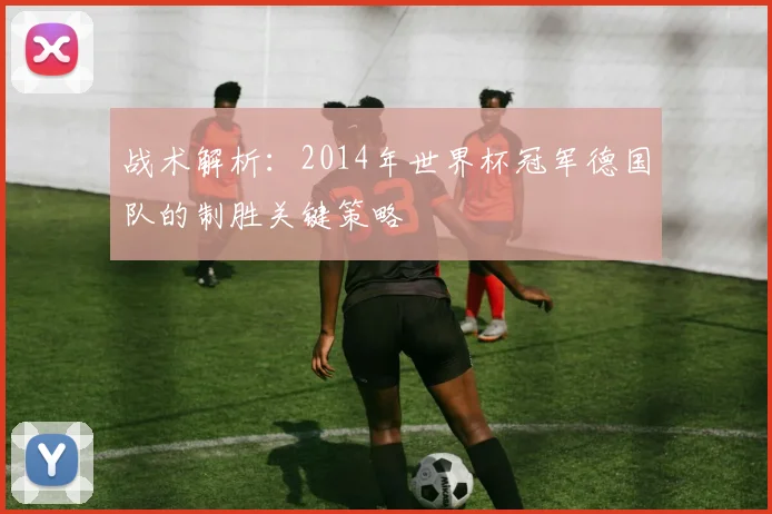 战术解析：2014年世界杯冠军德国队的制胜关键策略