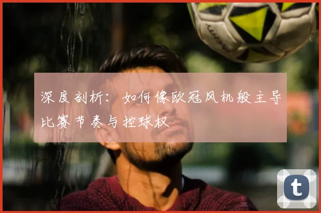 深度剖析：如何像欧冠风机般主导比赛节奏与控球权