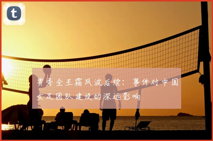 贾秀全王霜风波后续：事件对中国女足团队建设的深远影响