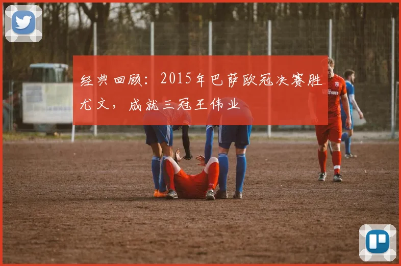 经典回顾：2015年巴萨欧冠决赛胜尤文，成就三冠王伟业