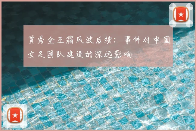 贾秀全王霜风波后续:事件对中国女足团队建设的深远影响