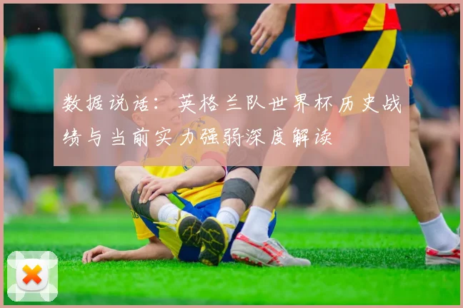 数据说话：英格兰队世界杯历史战绩与当前实力强弱深度解读