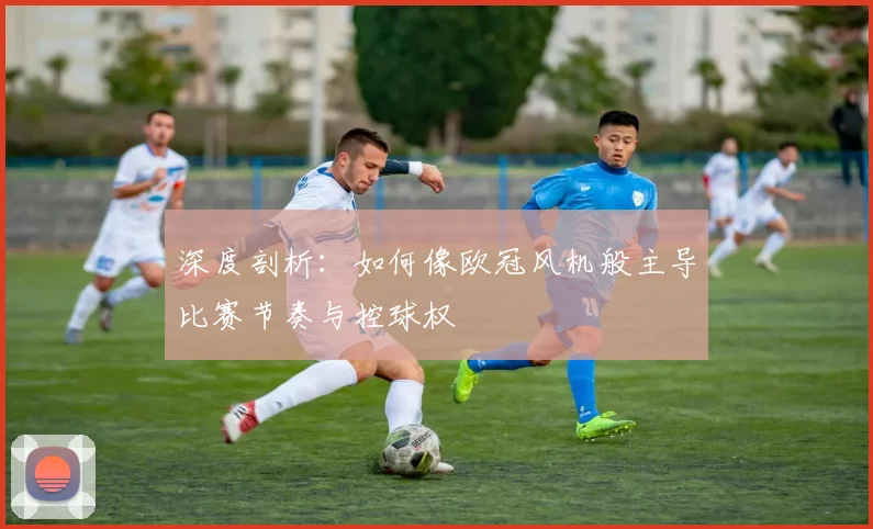 深度剖析：如何像欧冠风机般主导比赛节奏与控球权