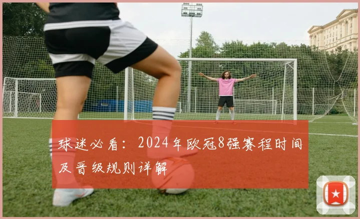 球迷必看：2024年欧冠8强赛程时间及晋级规则详解