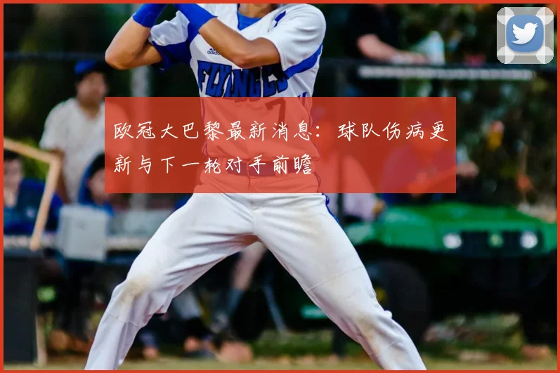 欧冠大巴黎最新消息:球队伤病更新与下一轮对手前瞻