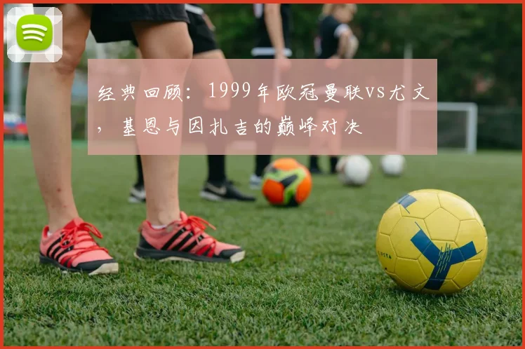 经典回顾：1999年欧冠曼联vs尤文，基恩与因扎吉的巅峰对决