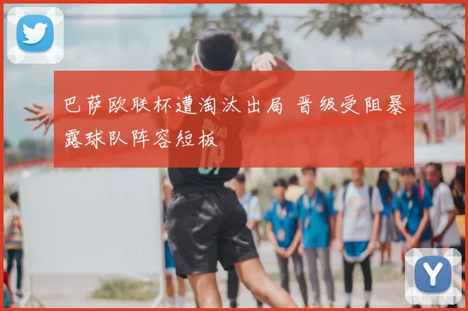 巴萨欧联杯遭淘汰出局 晋级受阻暴露球队阵容短板